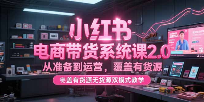 小红书电商带货系统课2.0，从准备到运营，覆盖有货源无货源双模式教学-云网创