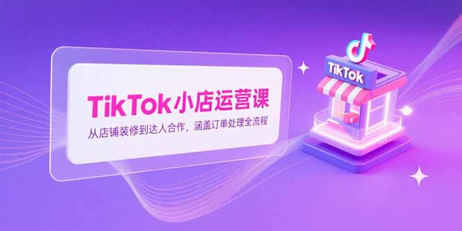 TikTok小店运营课，从店铺装修到达人合作，涵盖订单处理全流程-云网创