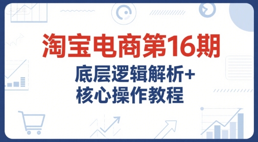 淘宝电商第16期，底层逻辑解析+核心操作教程，运营、推广提升能力的必学课程+配套资料-云网创