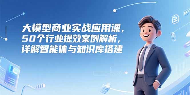 大模型商业实战应用课，50个行业提效案例解析，详解智能体与知识库搭建-云网创