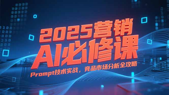 2025营销AI必修课，业务拆解逻辑，Prompt技术实战，竞品市场分析全攻略-云网创
